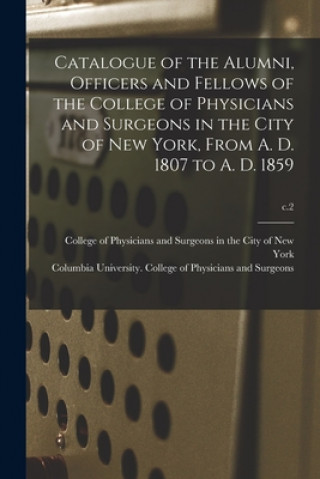 Könyv Catalogue of the Alumni, Officers and Fellows of the College of Physicians and Surgeons in the City of New York, From A. D. 1807 to A. D. 1859; c.2 College of Physicians and Surgeons in