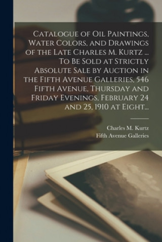 Kniha Catalogue of Oil Paintings, Water Colors, and Drawings of the Late Charles M. Kurtz ... To Be Sold at Strictly Absolute Sale by Auction in the Fifth A Charles M. 1855-1909 Kurtz