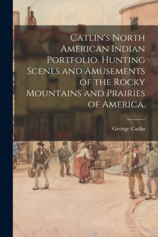 Książka Catlin's North American Indian Portfolio. Hunting Scenes and Amusements of the Rocky Mountains and Prairies of America. Catlin George 1796-1872 Catlin