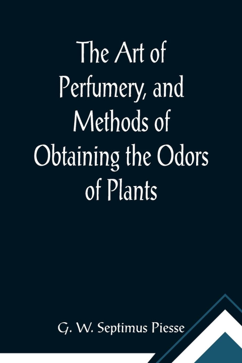 Carte Art of Perfumery, and Methods of Obtaining the Odors of Plants; With Instructions for the Manufacture of Perfumes for the Handkerchief, Scented Powder 