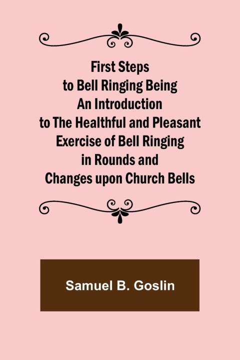 Könyv First Steps to Bell Ringing Being an Introduction to the Healthful and Pleasant Exercise of Bell Ringing in Rounds and Changes upon Church Bells 