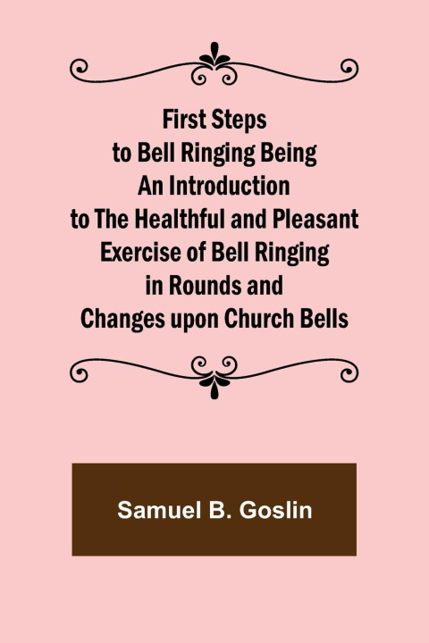 Kniha First Steps to Bell Ringing Being an Introduction to the Healthful and Pleasant Exercise of Bell Ringing in Rounds and Changes upon Church Bells 