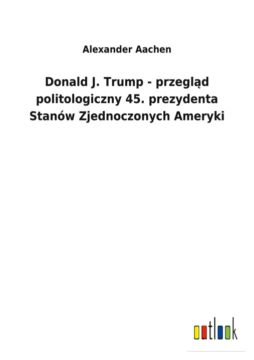 Könyv Donald J. Trump - przegl&#261;d politologiczny 45. prezydenta Stanow Zjednoczonych Ameryki 