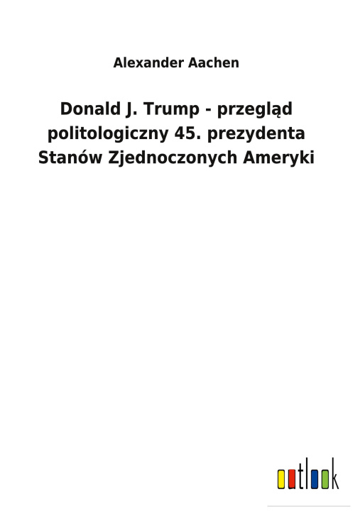 Könyv Donald J. Trump - przegl&#261;d politologiczny 45. prezydenta Stanow Zjednoczonych Ameryki 