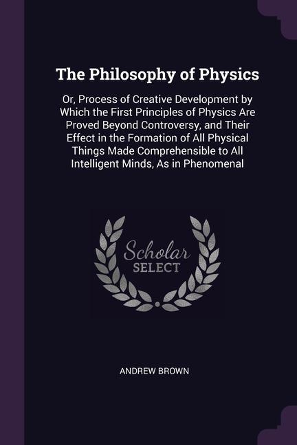 Book The Philosophy of Physics: Or, Process of Creative Development by Which the First Principles of Physics Are Proved Beyond Controversy, and Their 