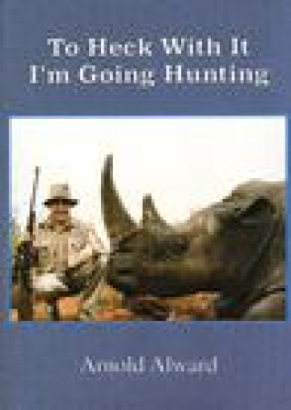 Kniha To Heck with It-I'm Going Hunting: My First Eighteen Years as an International Big-Game Hunter Arnold Alward