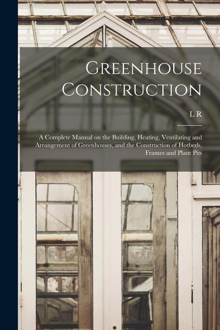 Carte Greenhouse Construction: A Complete Manual on the Building, Heating, Ventilating and Arrangement of Greenhouses, and the Construction of Hotbed 