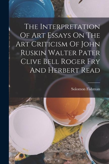 Carte The Interpretation Of Art Essays On The Art Criticism Of John Ruskin Walter Pater Clive Bell Roger Fry And Herbert Read 