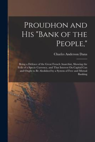 Book Proudhon and His Bank of the People,: Being a Defence of the Great French Anarchist, Showing the Evils of a Specie Currency, and That Interest On Capi 