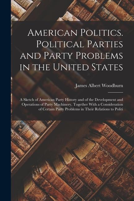 Kniha American Politics. Political Parties and Party Problems in the United States; a Sketch of American Party History and of the Development and Operations 