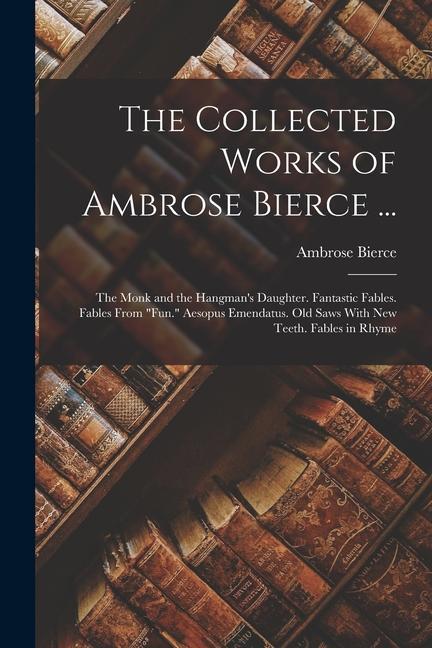 Könyv The Collected Works of Ambrose Bierce ...: The Monk and the Hangman's Daughter. Fantastic Fables. Fables From Fun. Aesopus Emendatus. Old Saws With Ne 