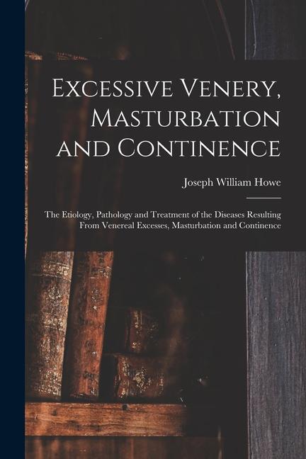 Kniha Excessive Venery, Masturbation and Continence: The Etiology, Pathology and Treatment of the Diseases Resulting From Venereal Excesses, Masturbation an 