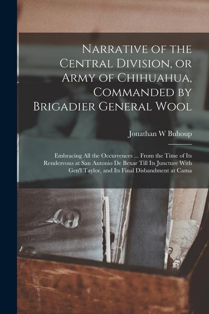 Книга Narrative of the Central Division, or Army of Chihuahua, Commanded by Brigadier General Wool: Embracing all the Occurrences ... From the Time of its R 