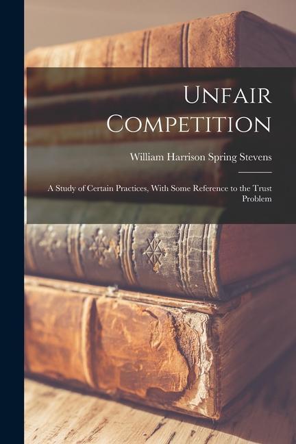 Book Unfair Competition: A Study of Certain Practices, With Some Reference to the Trust Problem William Harrison Spring Stevens
