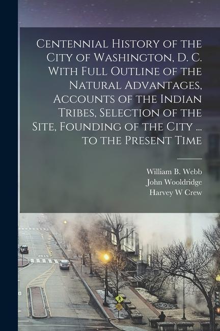 Kniha Centennial History of the City of Washington, D. C. With Full Outline of the Natural Advantages, Accounts of the Indian Tribes, Selection of the Site, William B. Webb