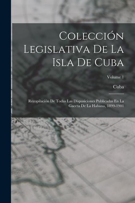 Livre Colección Legislativa De La Isla De Cuba: Recopilación De Todas Las Disposiciones Publicadas En La Gaceta De La Habana, 1899-1901; Volume 1 