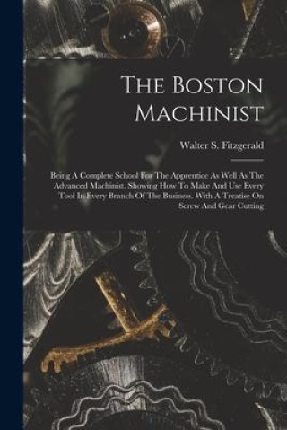 Book The Boston Machinist: Being A Complete School For The Apprentice As Well As The Advanced Machinist. Showing How To Make And Use Every Tool I 
