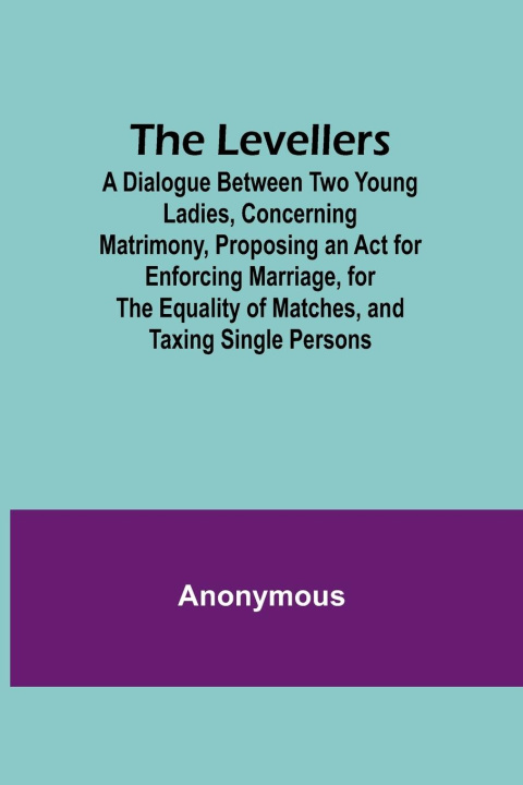 Livre The Levellers; A Dialogue Between Two Young Ladies, Concerning Matrimony, Proposing an Act for Enforcing Marriage, for the Equality of Matches, and Ta 