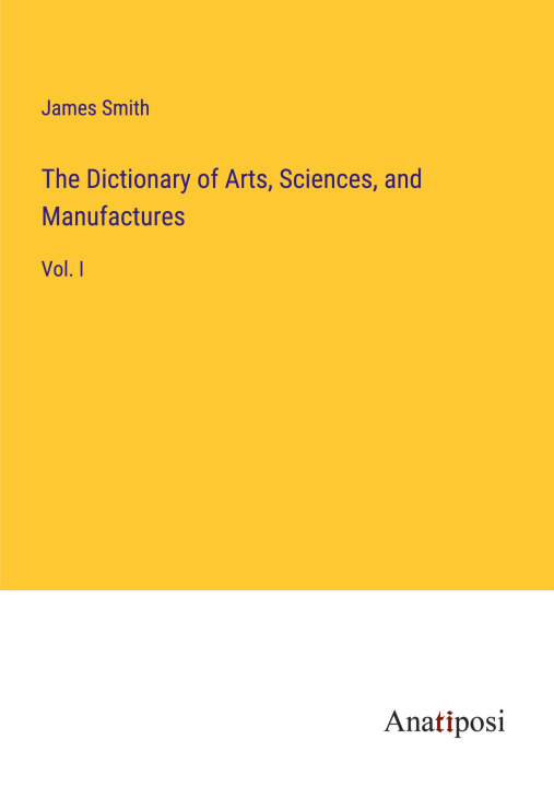 Knjiga The Dictionary of Arts, Sciences, and Manufactures James Smith