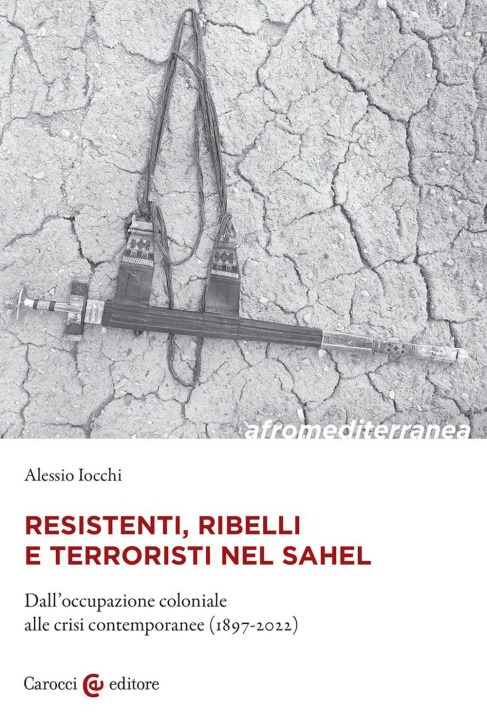 Carte Resistenti, ribelli e terroristi nel Sahel. Dall'occupazione coloniale alle crisi contemporanee (1897-2022) Alessio Iocchi