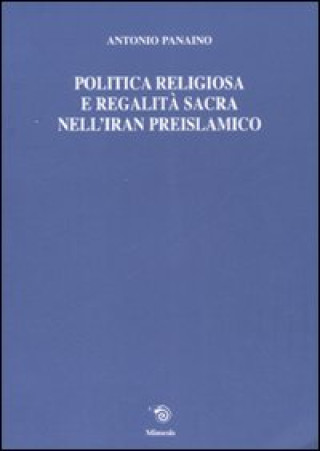 Könyv Politica religiosa e regalità sacra nell'Iran preislamico. Ediz. italiana, inglese e francese Antonio Panaino