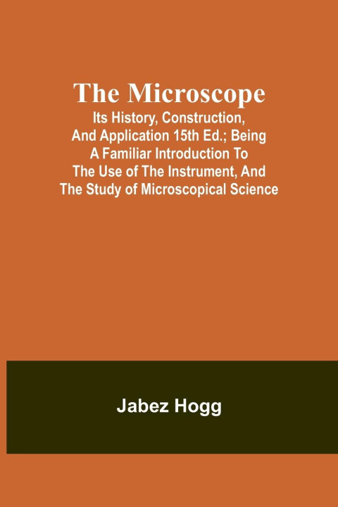 Książka The Microscope. Its History, Construction, and Application 15th ed.; Being a familiar introduction to the use of the instrument, and the study of micr 