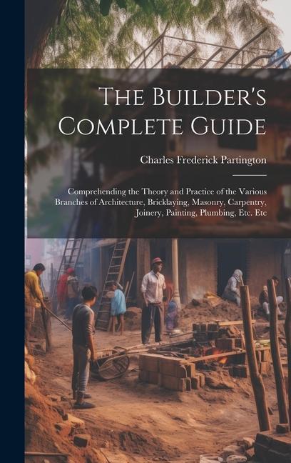 Carte The Builder's Complete Guide: Comprehending the Theory and Practice of the Various Branches of Architecture, Bricklaying, Masonry, Carpentry, Joiner 