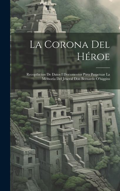 Könyv La Corona Del Héroe: Recopilacion De Datos I Documentos Para Perpetuar La Memoria Del Jeneral Don Bernardo O'higgins 