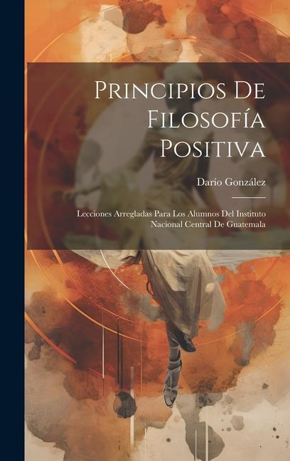 Carte Principios De Filosofía Positiva: Lecciones Arregladas Para Los Alumnos Del Instituto Nacional Central De Guatemala 