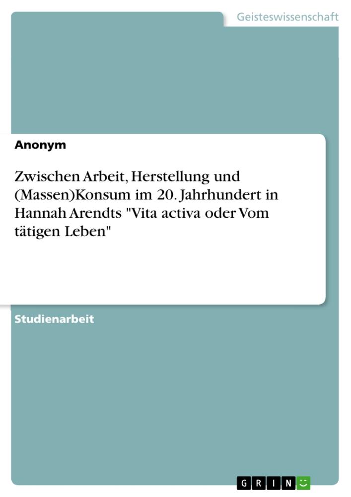 Book Zwischen Arbeit, Herstellung und (Massen)Konsum im 20. Jahrhundert in Hannah Arendts  "Vita activa oder Vom tätigen Leben" 