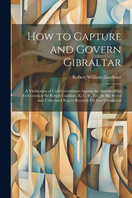 Carte How to Capture and Govern Gibraltar: A Vindication of Civil Government Against the Attacks of the Ex-Governor Sir Robert Gardiner, K. C. B., Etc., in 