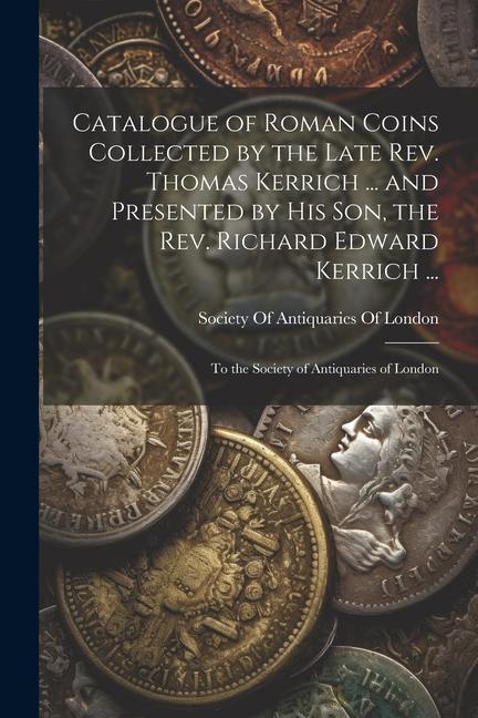 Buch Catalogue of Roman Coins Collected by the Late Rev. Thomas Kerrich ... and Presented by His Son, the Rev. Richard Edward Kerrich ...: To the Society o 