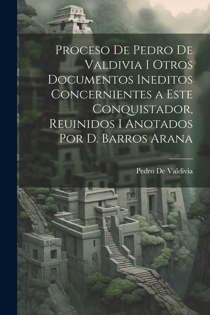 Kniha Proceso De Pedro De Valdivia I Otros Documentos Ineditos Concernientes a Este Conquistador, Reuinidos I Anotados Por D. Barros Arana 