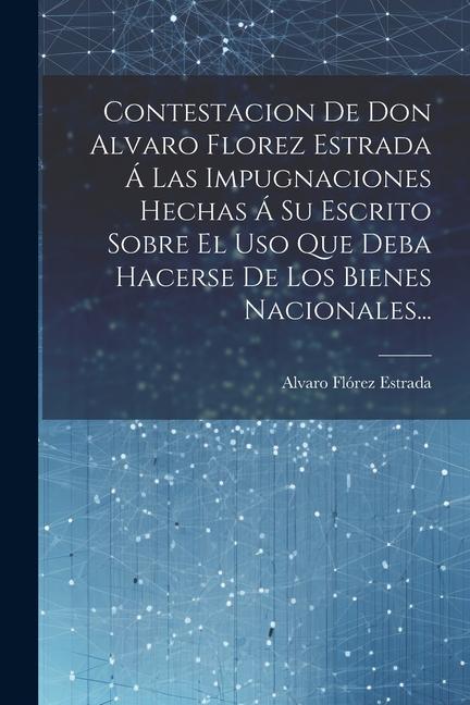 Book Contestacion De Don Alvaro Florez Estrada Á Las Impugnaciones Hechas Á Su Escrito Sobre El Uso Que Deba Hacerse De Los Bienes Nacionales... 