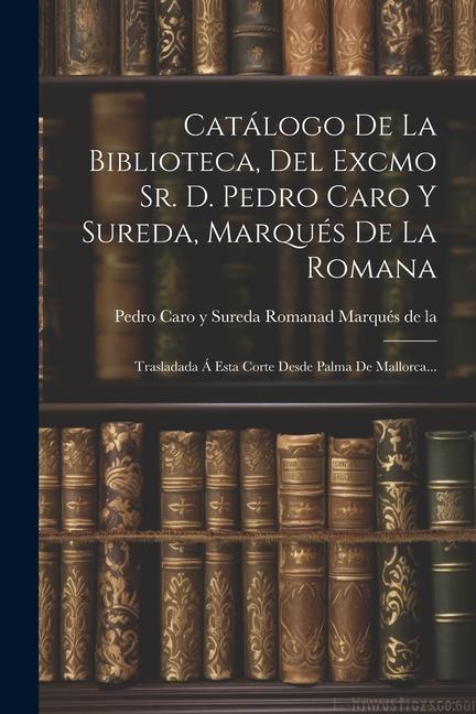 Kniha Catálogo De La Biblioteca, Del Excmo Sr. D. Pedro Caro Y Sureda, Marqués De La Romana: Trasladada Á Esta Corte Desde Palma De Mallorca... 