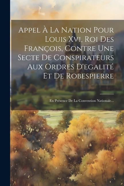 Book Appel ? La Nation Pour Louis Xvi, Roi Des François, Contre Une Secte De Conspirateurs Aux Ordres D'egalité Et De Robespierre: En Présence De La Conven 