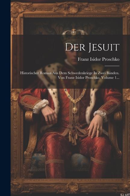 Könyv Der Jesuit: Historischer Roman Aus Dem Schwedenkriege In Zwei Bänden. Von Franz Isidor Proschko, Volume 1... 