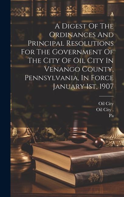 Kniha A Digest Of The Ordinances And Principal Resolutions For The Government Of The City Of Oil City In Venango County, Pennsylvania, In Force January 1st, Oil City