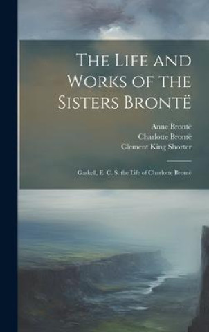 Kniha The Life and Works of the Sisters Brontë: Gaskell, E. C. S. the Life of Charlotte Brontë Clement King Shorter