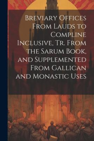 Книга Breviary Offices From Lauds to Compline Inclusive, Tr. From the Sarum Book, and Supplemented From Gallican and Monastic Uses 