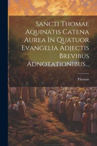 Kniha Sancti Thomae Aquinatis Catena Aurea In Quatuor Evangelia Adjectis Brevibus Adnotationibus... 