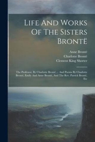 Książka Life And Works Of The Sisters Brontë: The Professor, By Charlotte Brontë ... And Poems By Charlotte Brontë, Emily And Anne Brontë, And The Rev. Patric Emily Brontë