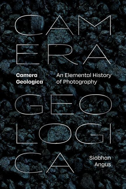 Kniha Camera Geologica – An Elemental History of Photography Siobhan Angus