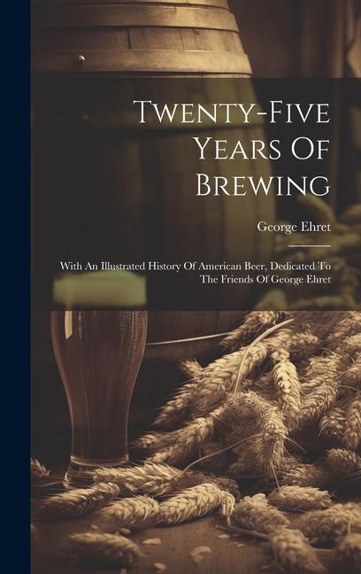 Książka Twenty-five Years Of Brewing: With An Illustrated History Of American Beer, Dedicated To The Friends Of George Ehret 