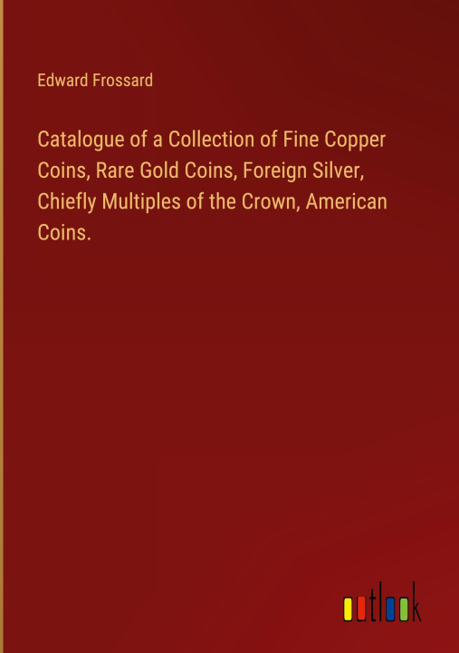Könyv Catalogue of a Collection of Fine Copper Coins, Rare Gold Coins, Foreign Silver, Chiefly Multiples of the Crown, American Coins. 
