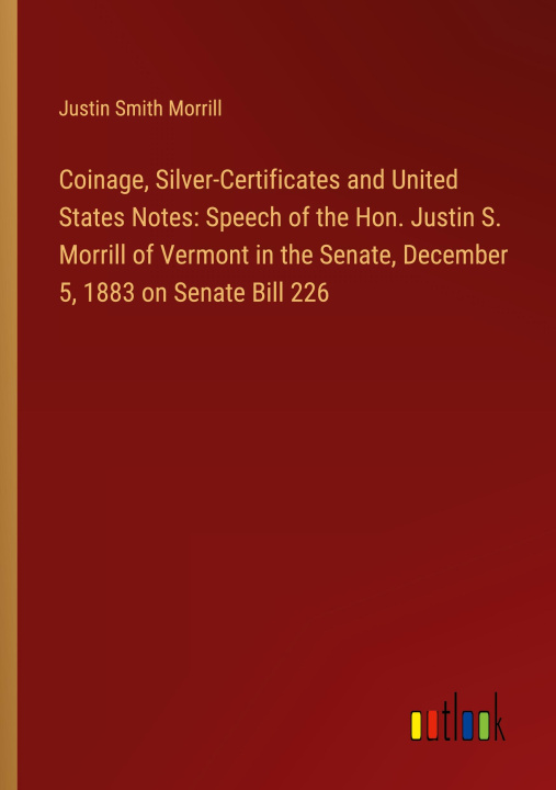 Könyv Coinage, Silver-Certificates and United States Notes: Speech of the Hon. Justin S. Morrill of Vermont in the Senate, December 5, 1883 on Senate Bill 2 