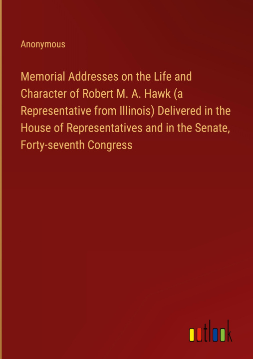 Kniha Memorial Addresses on the Life and Character of Robert M. A. Hawk (a Representative from Illinois) Delivered in the House of Representatives and in th 