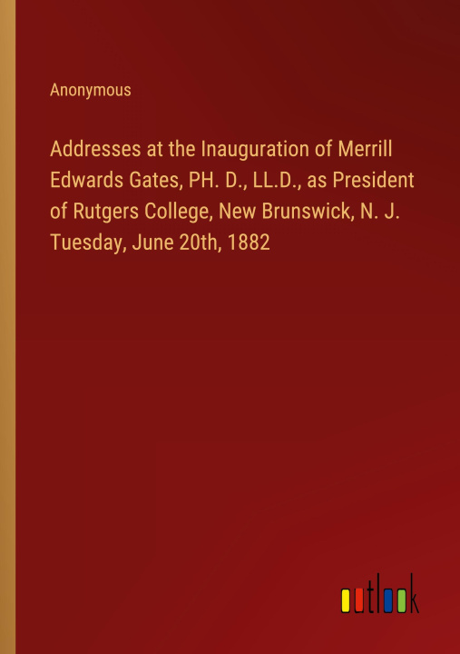 Kniha Addresses at the Inauguration of Merrill Edwards Gates, PH. D., LL.D., as President of Rutgers College, New Brunswick, N. J. Tuesday, June 20th, 1882 