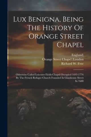 Kniha Lux Benigna, Being The History Of Orange Street Chapel: Otherwise Called Leicester Fields Chapel Occupied 1693-1776 By The French Refugee Church Found England)