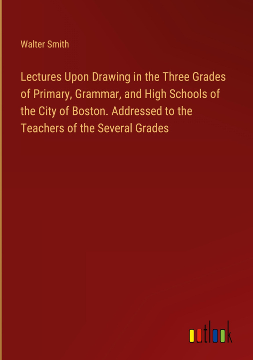 Könyv Lectures Upon Drawing in the Three Grades of Primary, Grammar, and High Schools of the City of Boston. Addressed to the Teachers of the Several Grades 